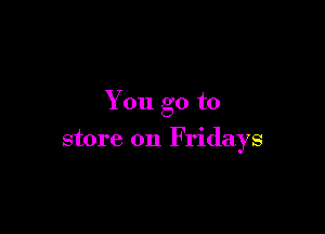 You go to

store on Fridays