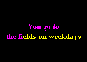 You go to

the fields on weekdays