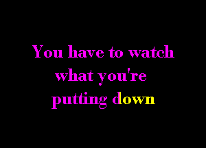 You have to watch

what you're

putting down