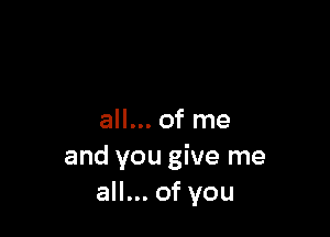 all... of me
and you give me
all... of you