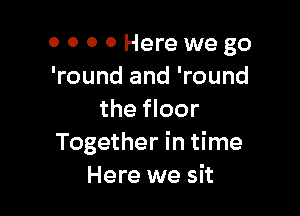 0 000 Herewego
'round and 'round

the floor
Together in time
Here we sit