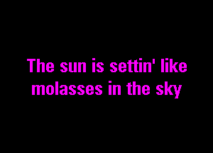 The sun is settin' like

molasses in the sky