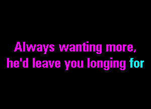 Always wanting more,

he'd leave you longing for