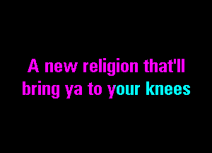 A new religion that'll

bring ya to your knees