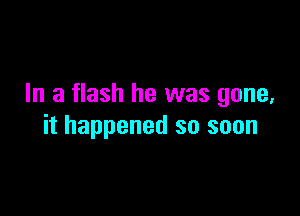 In a flash he was gone,

it happened so soon