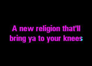 A new religion that'll

bring ya to your knees