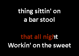 thing sittin' on
a bar stool

that all night
Workin' on the sweet