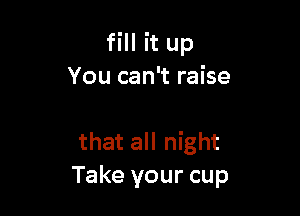fill it up
You can't raise

that all night
Take your cup