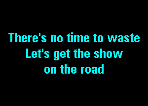 There's no time to waste

Let's get the show
on the road