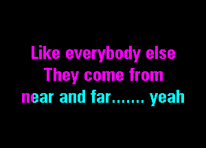 Like everybody else

They come from
near and far ....... yeah