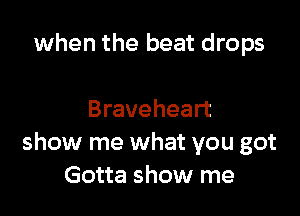 when the beat drops

Braveheart
show me what you got
Gotta show me