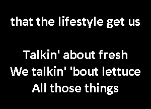 that the lifestyle get us

Talkin' about fresh
We talkin' 'bout lettuce
All those things