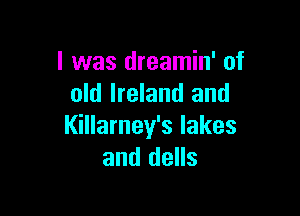 l was dreamin' of
old Ireland and

I(illarney's lakes
and dells