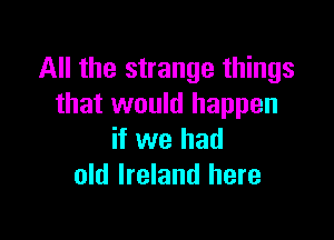 All the strange things
that would happen

if we had
old Ireland here