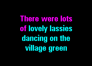 There were lots
of lovely lassies

dancing on the
village green