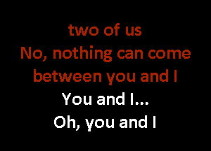 two of us
No, nothing can come

between you and I
You and l...
Oh, you and l