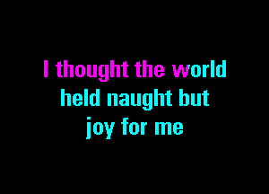 I thought the world

held naught hut
ioy for me