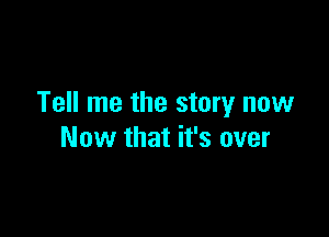Tell me the story now

Now that it's over