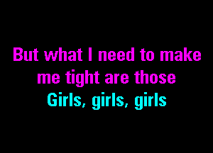 But what I need to make

me tight are those
Girls, girls, girls