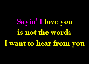 Sayin' I love you
is not the words

I want to hear from you