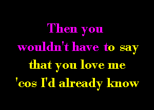 Then you
wouldn't have to say

that you love me

'cos I'd already know