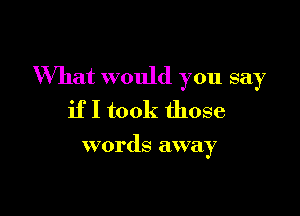 'What would you say

if I took those

words away