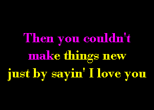 Then you couldn't
make things new

just by sayin' I love you