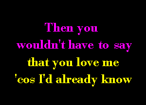 Then you
wouldn't have to say

that you love me

'cos I'd already know