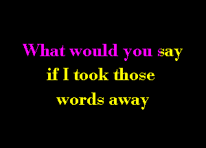 What would you say

if I took those

words away