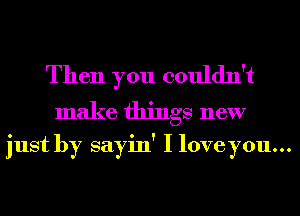 Then you couldn't
make things new

just by sayin' I loveyou...