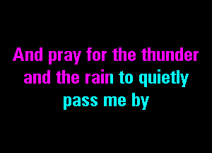 And pray for the thunder

and the rain to quietly
pass me by