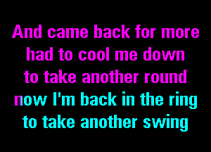 And came back for more
had to cool me down
to take another round

now I'm back in the ring
to take another swing