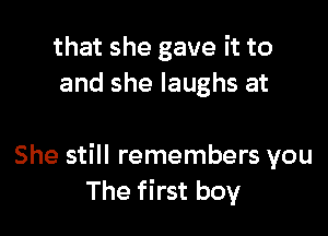 that she gave it to
and she laughs at

She still remembers you
The first boy
