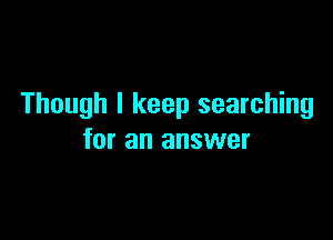 Though I keep searching

for an answer