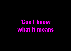 'Cos I know

what it means