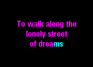 To walk along the

lonely street
of dreams
