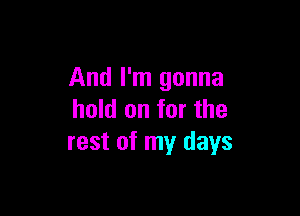 And I'm gonna

hold on for the
rest of my days