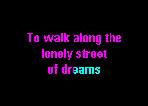 To walk along the

lonely street
of dreams