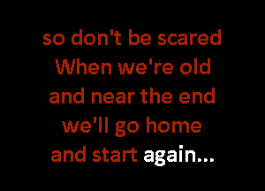 so don't be scared
When we're old

and near the end
we'll go home
and start again...