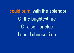 I could burn with the splendor
Of the brightest fire

Or else-- or else
I could choose time