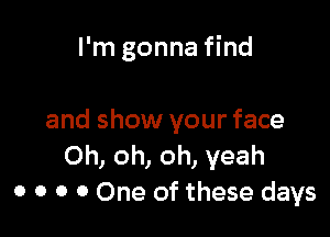 I'm gonna find

and show your face
Oh, oh, oh, yeah
0 o o 0 One of these days