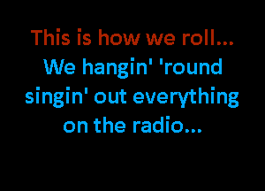 This is how we roll...
We hangin' 'round

singin' out everything
on the radio...