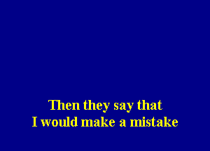 Then they say that
I would make a mistake