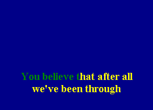 You believe that after all
we've been through