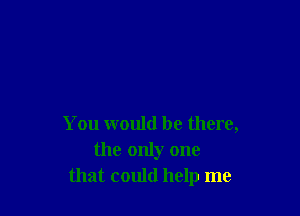 You would be there,
the only one
that could help me