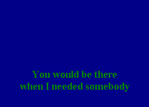 You would be there
when I needed somebody