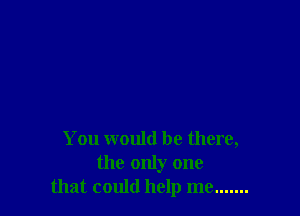 You would be there,
the only one
that could help me .......