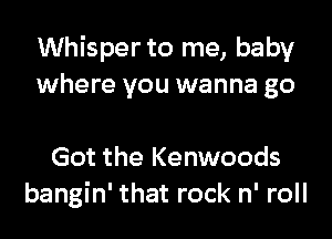 Whisper to me, baby
where you wanna go

Got the Kenwoods
bangin' that rock n' roll