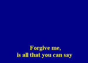 Forgive me,
is all that you can say