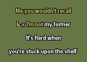 Me you wouldn't recall

F Jr I'm not my former

It's hard when

you're stuck upon the shelf